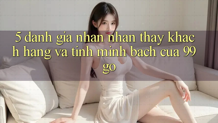 5. Đánh Giá Nhận nhận thấy Khách Hàng Và Tính Minh bạch Của 99go 5. Đánh Giá Nhận nhận thấy Khách Hàng Và Tính Minh bạch Của 99go