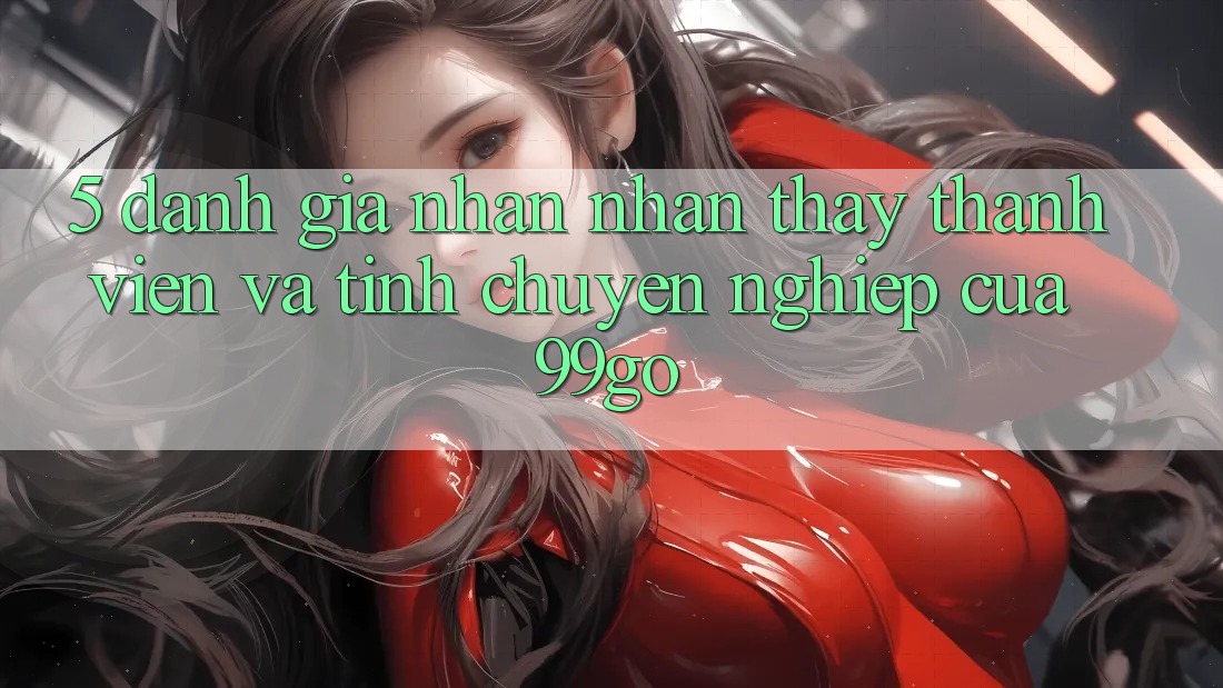5. Đánh Giá Nhận nhận thấy Thành viên Và Tính Chuyên nghiệp Của 99go 5. Đánh Giá Nhận nhận thấy Thành viên Và Tính Chuyên nghiệp Của 99go