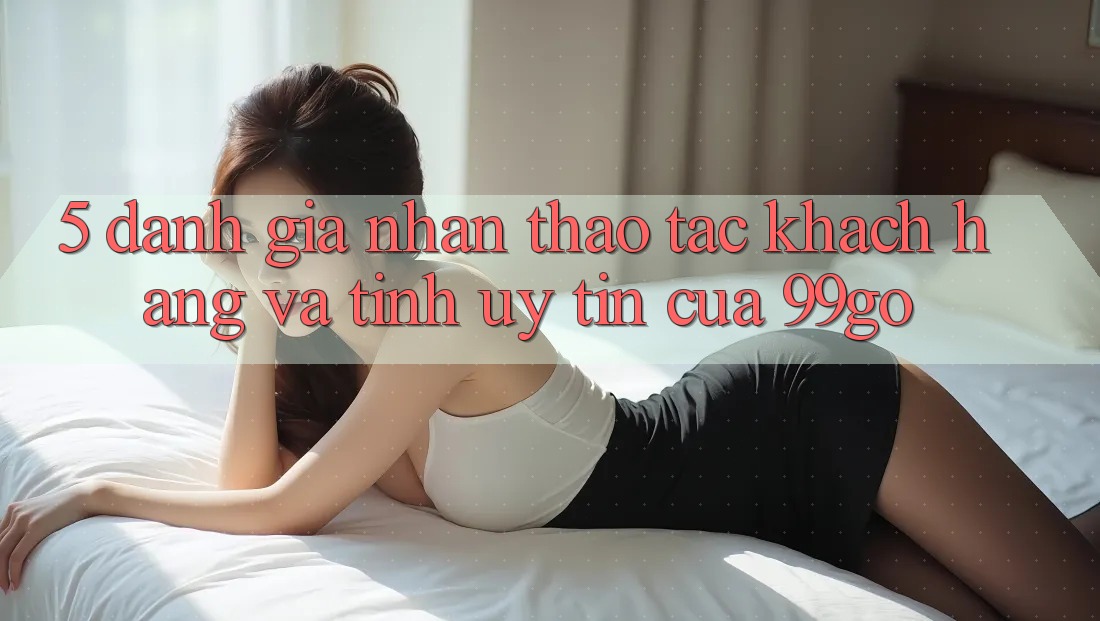 5. Đánh Giá Nhận thao tác Khách Hàng Và Tính Uy Tín Của 99go 5. Đánh Giá Nhận thao tác Khách Hàng Và Tính Uy Tín Của 99go