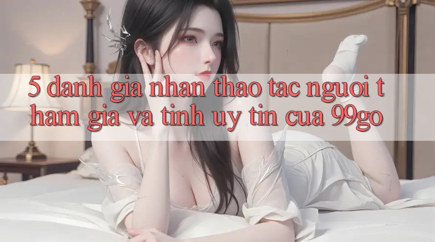 5. Đánh Giá Nhận thao tác Người tham gia Và Tính Uy Tín Của 99go 5. Đánh Giá Nhận thao tác Người tham gia Và Tính Uy Tín Của 99go