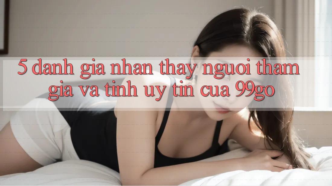 5. Đánh Giá Nhận thấy Người tham gia Và Tính Uy Tín Của 99go 5. Đánh Giá Nhận thấy Người tham gia Và Tính Uy Tín Của 99go