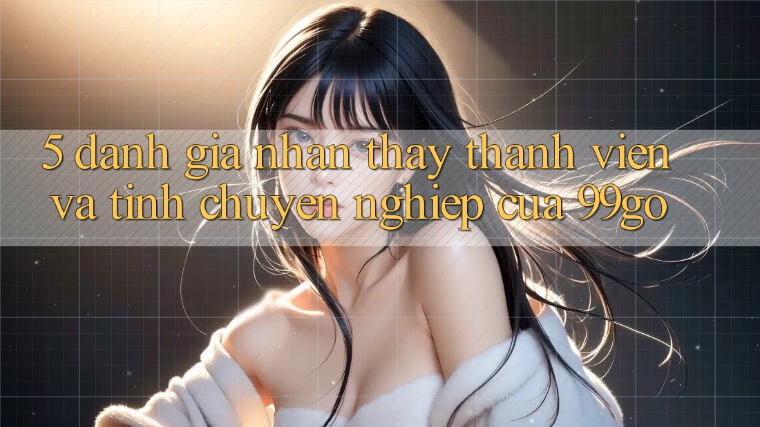 5. Đánh Giá Nhận thấy Thành viên Và Tính Chuyên nghiệp Của 99go 5. Đánh Giá Nhận thấy Thành viên Và Tính Chuyên nghiệp Của 99go