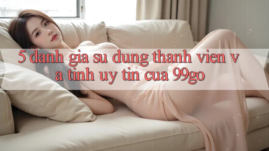 5. Đánh Giá Sử dụng Thành viên Và Tính Uy Tín Của 99go 5. Đánh Giá Sử dụng Thành viên Và Tính Uy Tín Của 99go