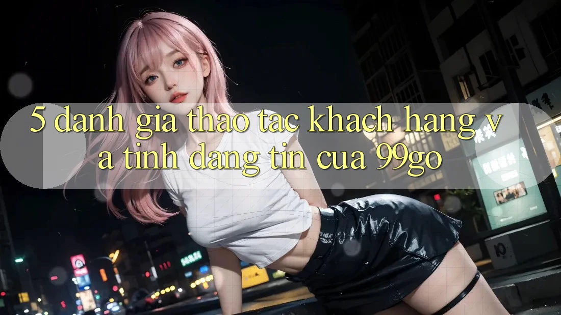5. Đánh Giá Thao tác Khách Hàng Và Tính Đáng tin Của 99go 5. Đánh Giá Thao tác Khách Hàng Và Tính Đáng tin Của 99go
