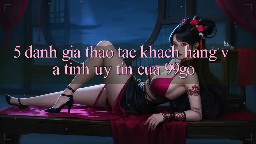 5. Đánh Giá Thao tác Khách Hàng Và Tính Uy Tín Của 99go 5. Đánh Giá Thao tác Khách Hàng Và Tính Uy Tín Của 99go