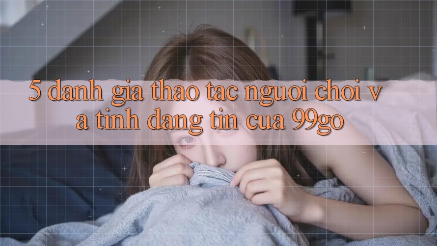 5. Đánh Giá Thao tác Người chơi Và Tính Đáng tin Của 99go 5. Đánh Giá Thao tác Người chơi Và Tính Đáng tin Của 99go