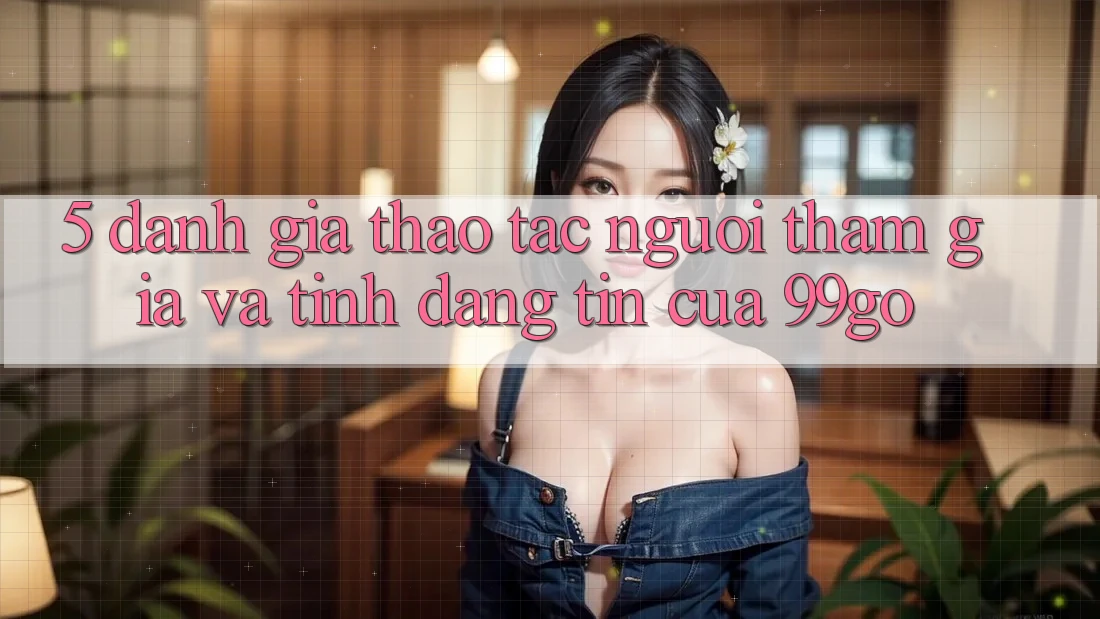 5. Đánh Giá Thao tác Người tham gia Và Tính Đáng tin Của 99go 5. Đánh Giá Thao tác Người tham gia Và Tính Đáng tin Của 99go