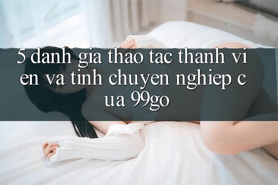 5. Đánh Giá Thao tác Thành viên Và Tính Chuyên nghiệp Của 99go 5. Đánh Giá Thao tác Thành viên Và Tính Chuyên nghiệp Của 99go