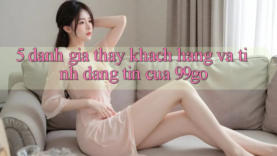 5. Đánh Giá Thấy Khách Hàng Và Tính Đáng tin Của 99go 5. Đánh Giá Thấy Khách Hàng Và Tính Đáng tin Của 99go