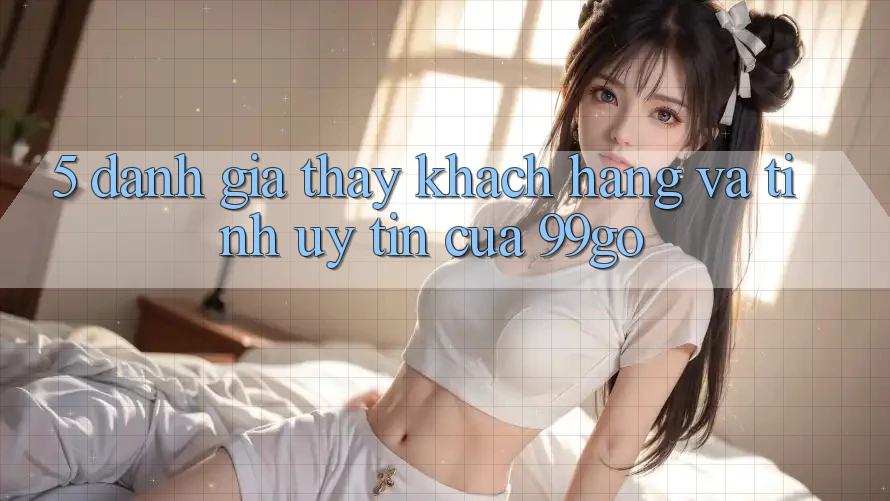 5. Đánh Giá Thấy Khách Hàng Và Tính Uy Tín Của 99go 5. Đánh Giá Thấy Khách Hàng Và Tính Uy Tín Của 99go