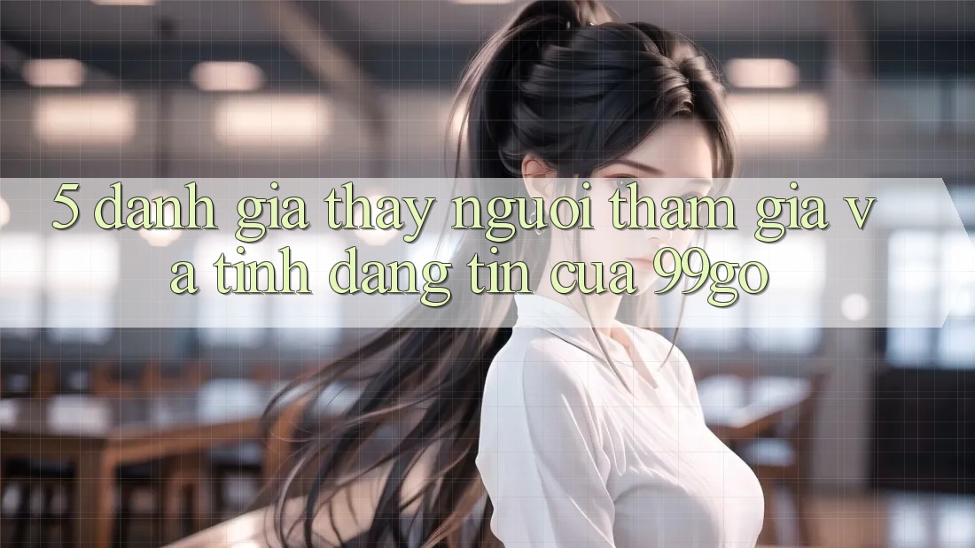 5. Đánh Giá Thấy Người tham gia Và Tính Đáng tin Của 99go 5. Đánh Giá Thấy Người tham gia Và Tính Đáng tin Của 99go