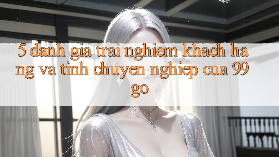 5. Đánh Giá Trải Nghiệm Khách Hàng Và Tính Chuyên nghiệp Của 99go 5. Đánh Giá Trải Nghiệm Khách Hàng Và Tính Chuyên nghiệp Của 99go