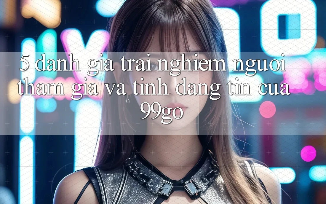 5. Đánh Giá Trải Nghiệm Người tham gia Và Tính Đáng tin Của 99go 5. Đánh Giá Trải Nghiệm Người tham gia Và Tính Đáng tin Của 99go