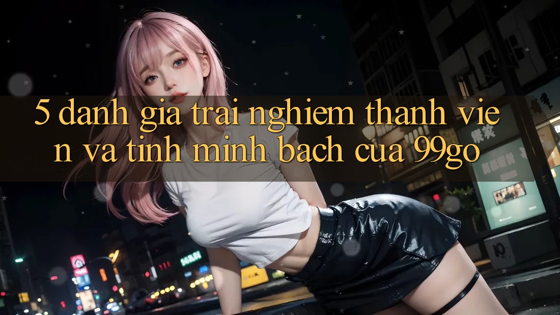 5. Đánh Giá Trải Nghiệm Thành viên Và Tính Minh bạch Của 99go 5. Đánh Giá Trải Nghiệm Thành viên Và Tính Minh bạch Của 99go