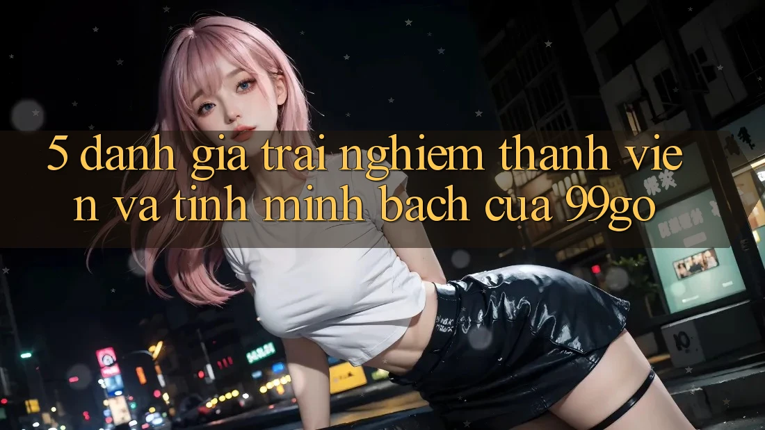 5. Đánh Giá Trải Nghiệm Thành viên Và Tính Minh bạch Của 99go 5. Đánh Giá Trải Nghiệm Thành viên Và Tính Minh bạch Của 99go