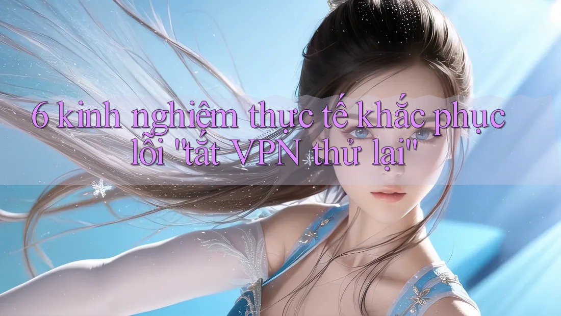 6 kinh nghiệm thực tế khắc phục lỗi “tắt VPN thử lại” 6 kinh nghiệm thực tế khắc phục lỗi “tắt VPN thử lại”