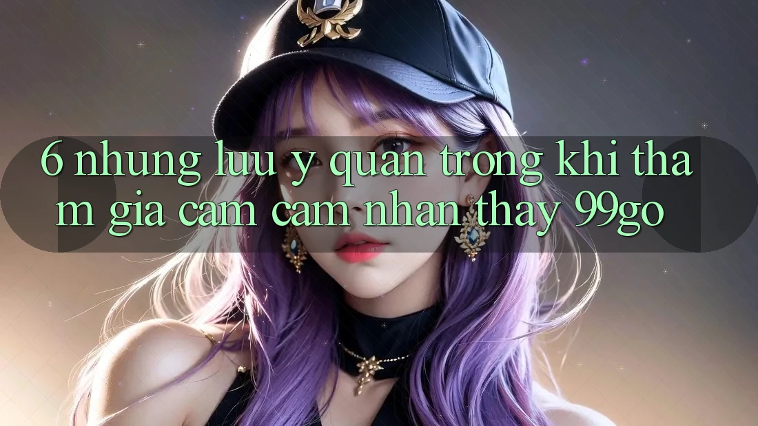 6. Những Lưu Ý Quan Trọng Khi Tham Gia Cảm cảm nhận thấy 99go 6. Những Lưu Ý Quan Trọng Khi Tham Gia Cảm cảm nhận thấy 99go