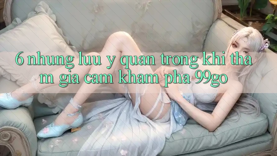 6. Những Lưu Ý Quan Trọng Khi Tham Gia Cảm khám phá 99go 6. Những Lưu Ý Quan Trọng Khi Tham Gia Cảm khám phá 99go