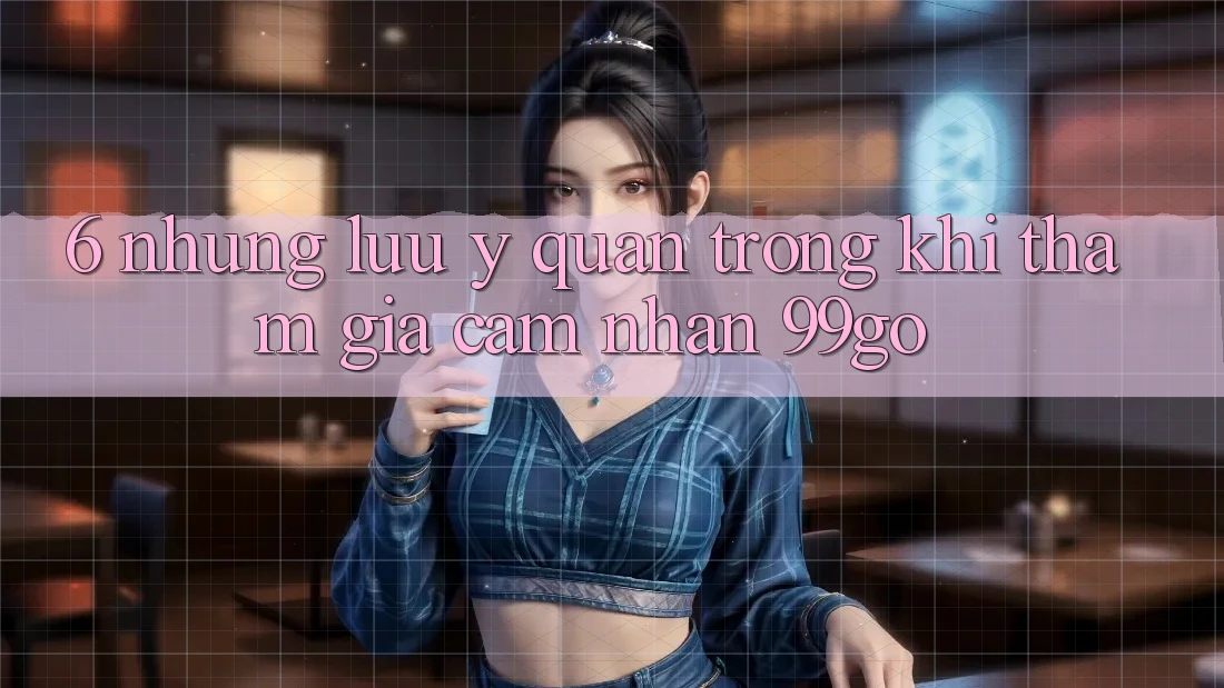 6. Những Lưu Ý Quan Trọng Khi Tham Gia Cảm nhận 99go 6. Những Lưu Ý Quan Trọng Khi Tham Gia Cảm nhận 99go