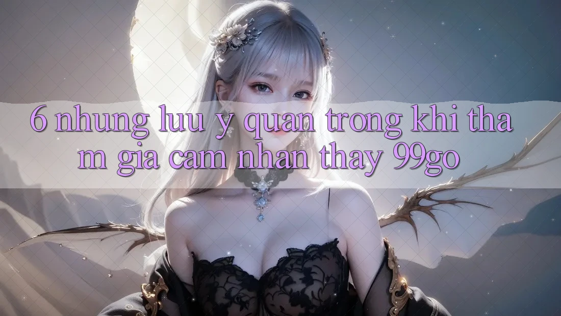 6. Những Lưu Ý Quan Trọng Khi Tham Gia Cảm nhận thấy 99go 6. Những Lưu Ý Quan Trọng Khi Tham Gia Cảm nhận thấy 99go