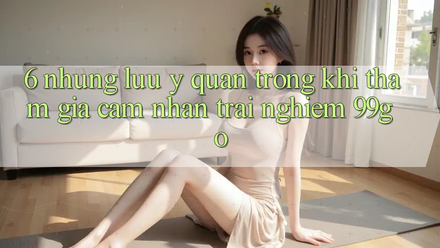 6. Những Lưu Ý Quan Trọng Khi Tham Gia Cảm nhận trải nghiệm 99go 6. Những Lưu Ý Quan Trọng Khi Tham Gia Cảm nhận trải nghiệm 99go