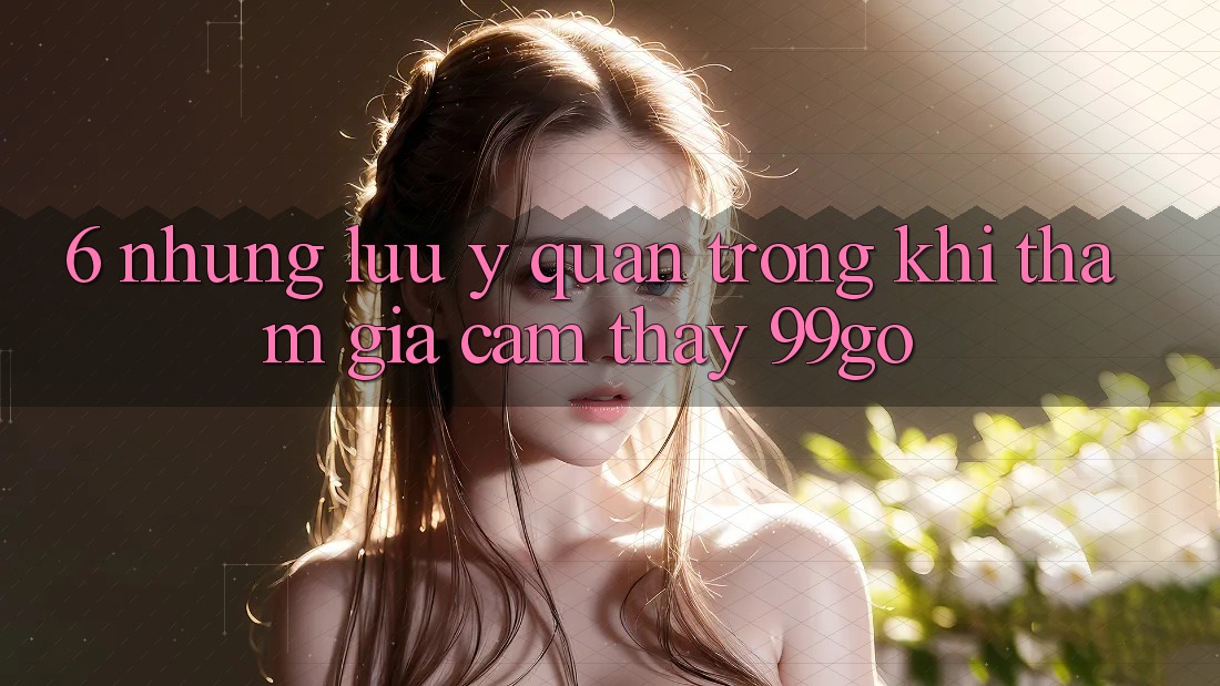 6. Những Lưu Ý Quan Trọng Khi Tham Gia Cảm thấy 99go