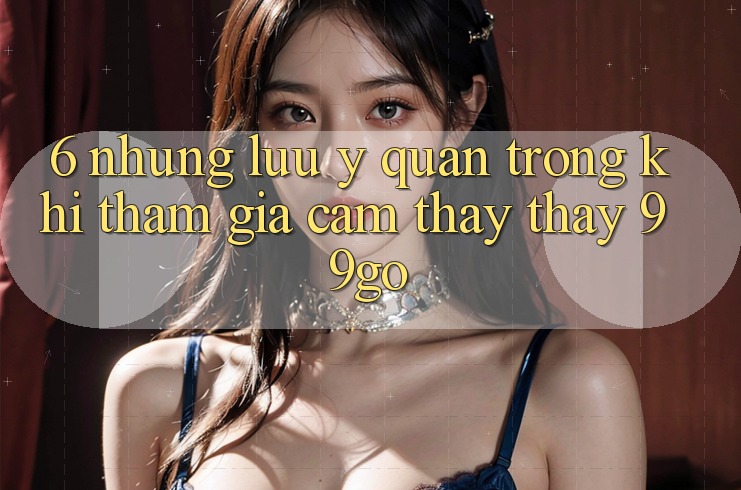 6. Những Lưu Ý Quan Trọng Khi Tham Gia Cảm thấy thấy 99go 6. Những Lưu Ý Quan Trọng Khi Tham Gia Cảm thấy thấy 99go