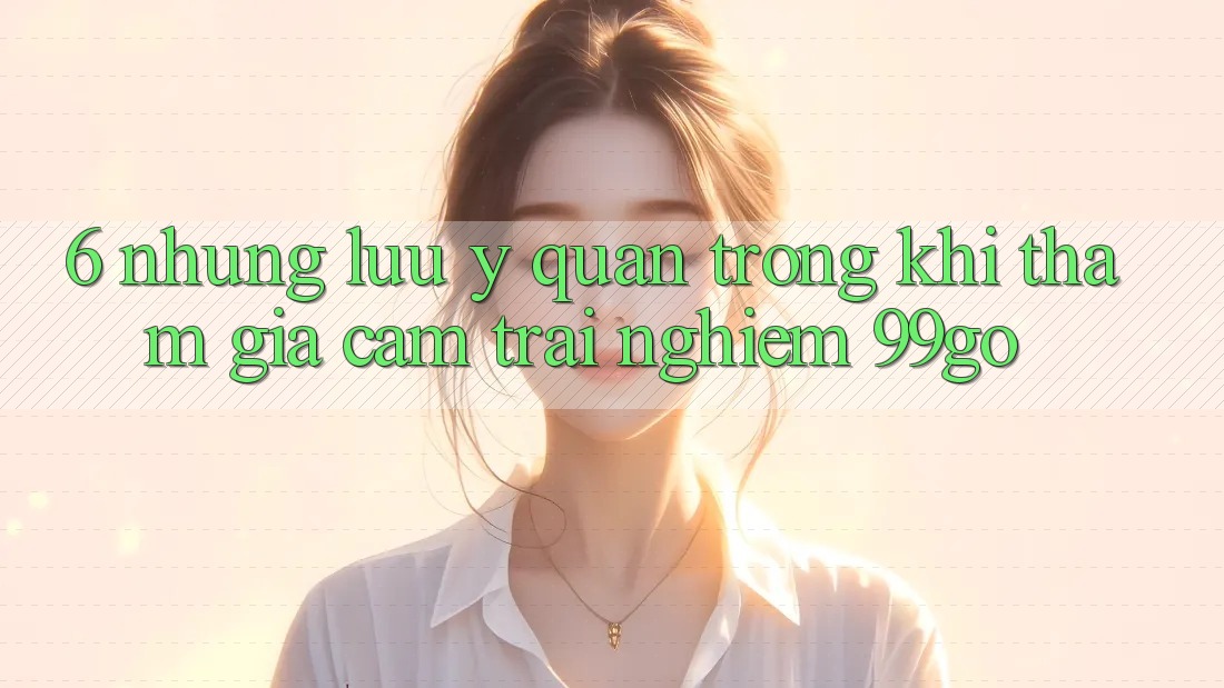 6. Những Lưu Ý Quan Trọng Khi Tham Gia Cảm trải nghiệm 99go 6. Những Lưu Ý Quan Trọng Khi Tham Gia Cảm trải nghiệm 99go