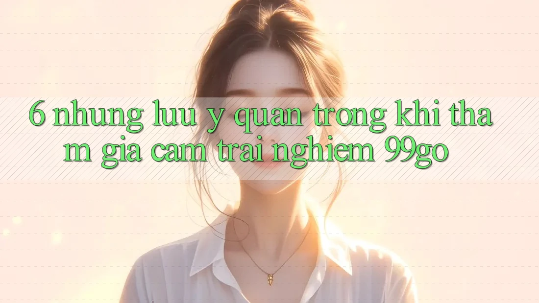 6. Những Lưu Ý Quan Trọng Khi Tham Gia Cảm trải nghiệm 99go 6. Những Lưu Ý Quan Trọng Khi Tham Gia Cảm trải nghiệm 99go