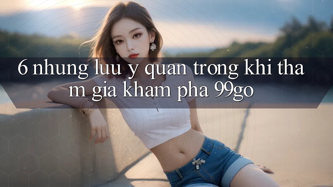 6. Những Lưu Ý Quan Trọng Khi Tham Gia Khám phá 99go