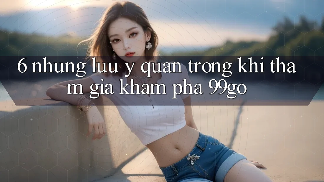 6. Những Lưu Ý Quan Trọng Khi Tham Gia Khám phá 99go 6. Những Lưu Ý Quan Trọng Khi Tham Gia Khám phá 99go