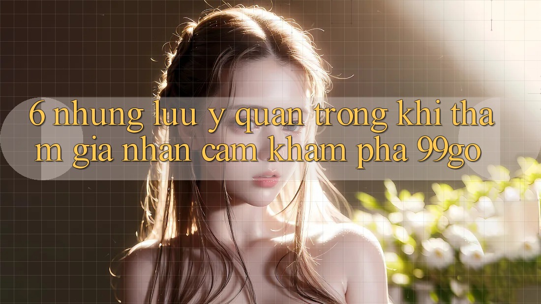 6. Những Lưu Ý Quan Trọng Khi Tham Gia Nhận cảm khám phá 99go 6. Những Lưu Ý Quan Trọng Khi Tham Gia Nhận cảm khám phá 99go