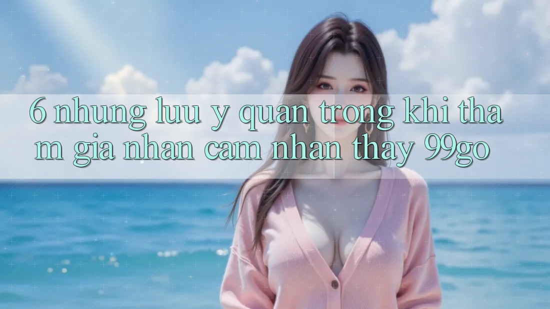 6. Những Lưu Ý Quan Trọng Khi Tham Gia Nhận cảm nhận thấy 99go 6. Những Lưu Ý Quan Trọng Khi Tham Gia Nhận cảm nhận thấy 99go