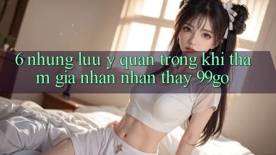 6. Những Lưu Ý Quan Trọng Khi Tham Gia Nhận nhận thấy 99go 6. Những Lưu Ý Quan Trọng Khi Tham Gia Nhận nhận thấy 99go