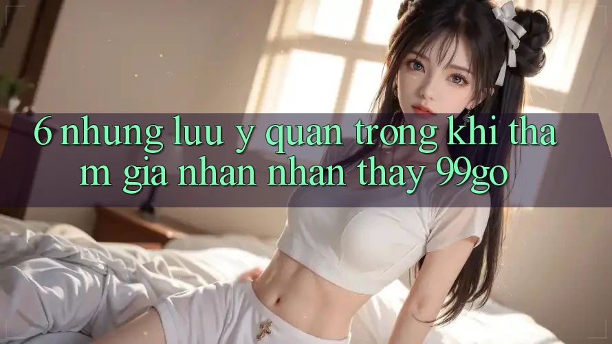 6. Những Lưu Ý Quan Trọng Khi Tham Gia Nhận nhận thấy 99go 6. Những Lưu Ý Quan Trọng Khi Tham Gia Nhận nhận thấy 99go
