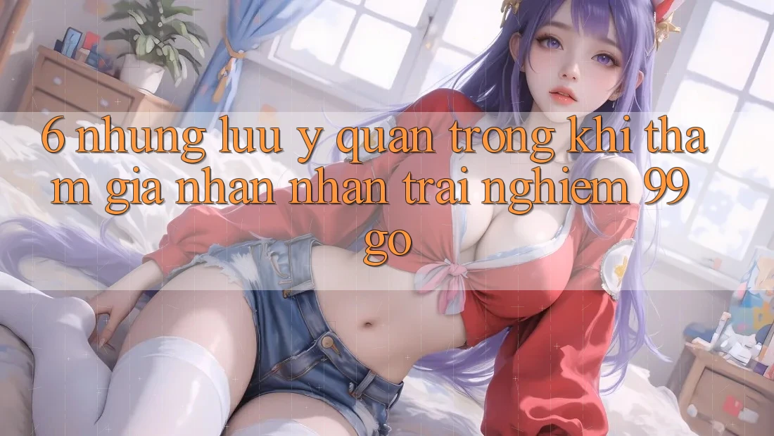 6. Những Lưu Ý Quan Trọng Khi Tham Gia Nhận nhận trải nghiệm 99go 6. Những Lưu Ý Quan Trọng Khi Tham Gia Nhận nhận trải nghiệm 99go