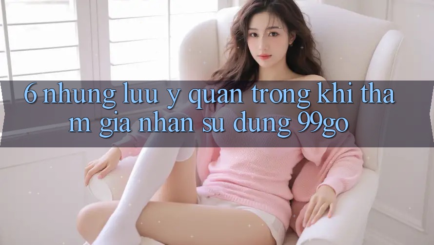 6. Những Lưu Ý Quan Trọng Khi Tham Gia Nhận sử dụng 99go 6. Những Lưu Ý Quan Trọng Khi Tham Gia Nhận sử dụng 99go