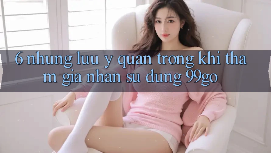 6. Những Lưu Ý Quan Trọng Khi Tham Gia Nhận sử dụng 99go 6. Những Lưu Ý Quan Trọng Khi Tham Gia Nhận sử dụng 99go