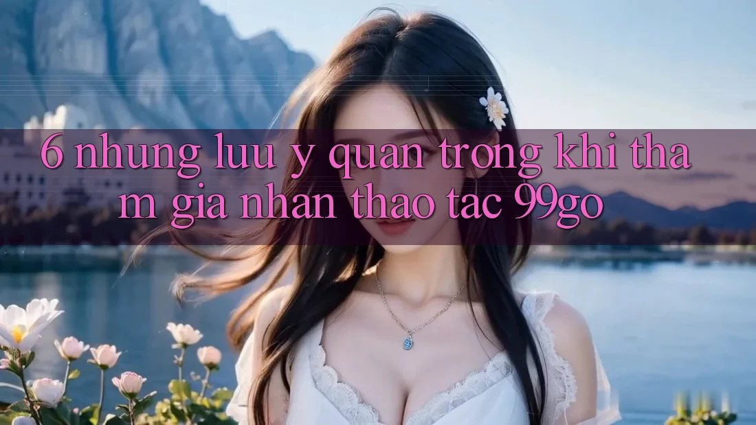 6. Những Lưu Ý Quan Trọng Khi Tham Gia Nhận thao tác 99go