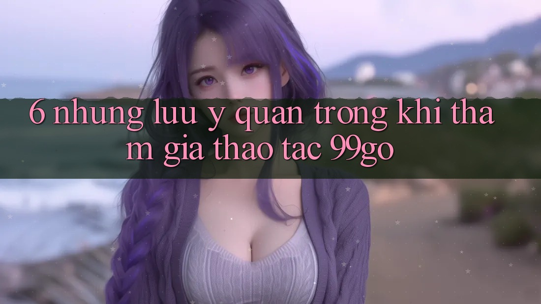 6. Những Lưu Ý Quan Trọng Khi Tham Gia Thao tác 99go 6. Những Lưu Ý Quan Trọng Khi Tham Gia Thao tác 99go
