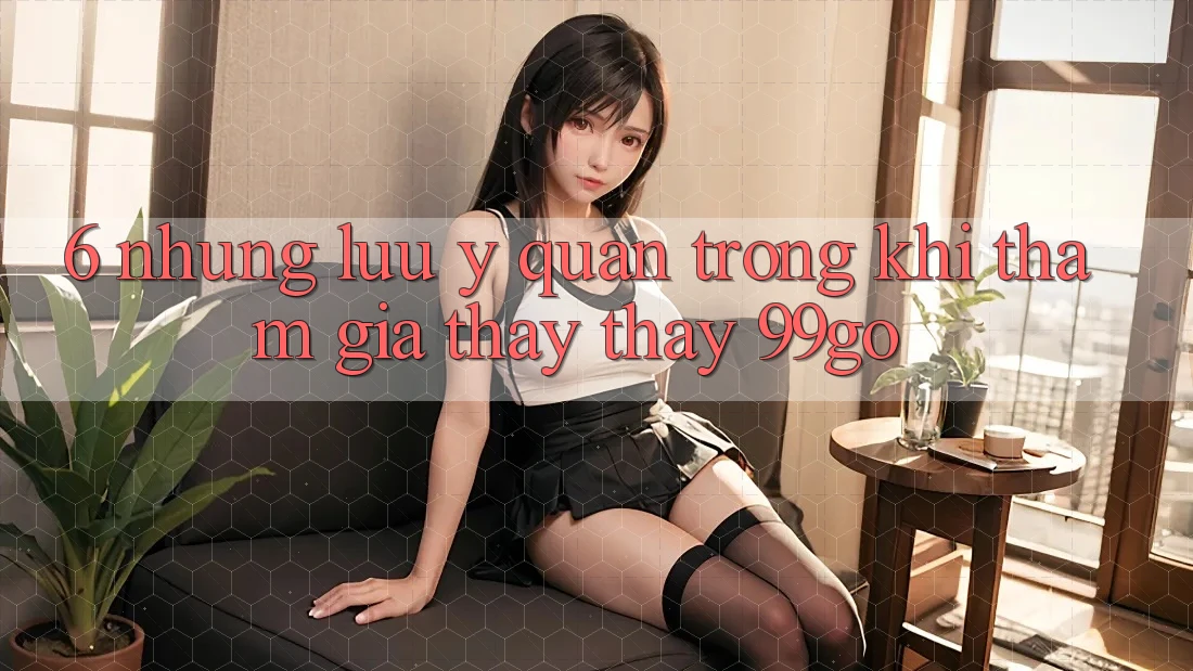 6. Những Lưu Ý Quan Trọng Khi Tham Gia Thấy thấy 99go 6. Những Lưu Ý Quan Trọng Khi Tham Gia Thấy thấy 99go