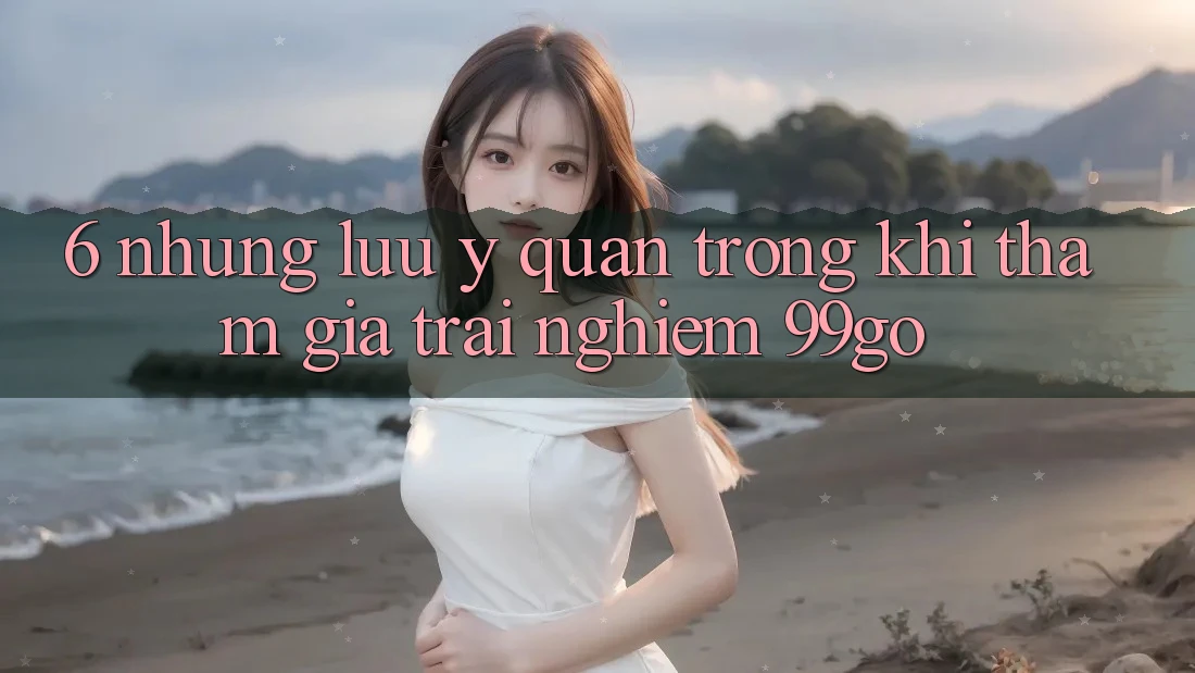 6. Những Lưu Ý Quan Trọng Khi Tham Gia Trải Nghiệm 99go 6. Những Lưu Ý Quan Trọng Khi Tham Gia Trải Nghiệm 99go