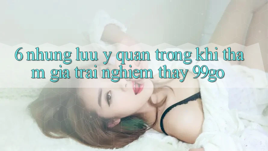 6. Những Lưu Ý Quan Trọng Khi Tham Gia Trải nghiệm thấy 99go 6. Những Lưu Ý Quan Trọng Khi Tham Gia Trải nghiệm thấy 99go