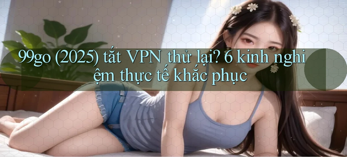 99go (2025) tắt VPN thử lại 6 kinh nghiệm thực tế khắc phục