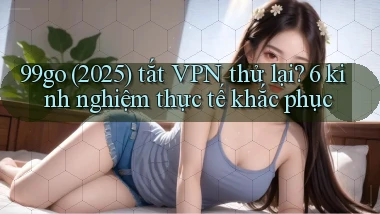 99go (2025) tắt VPN thử lại 6 kinh nghiệm thực tế khắc phục