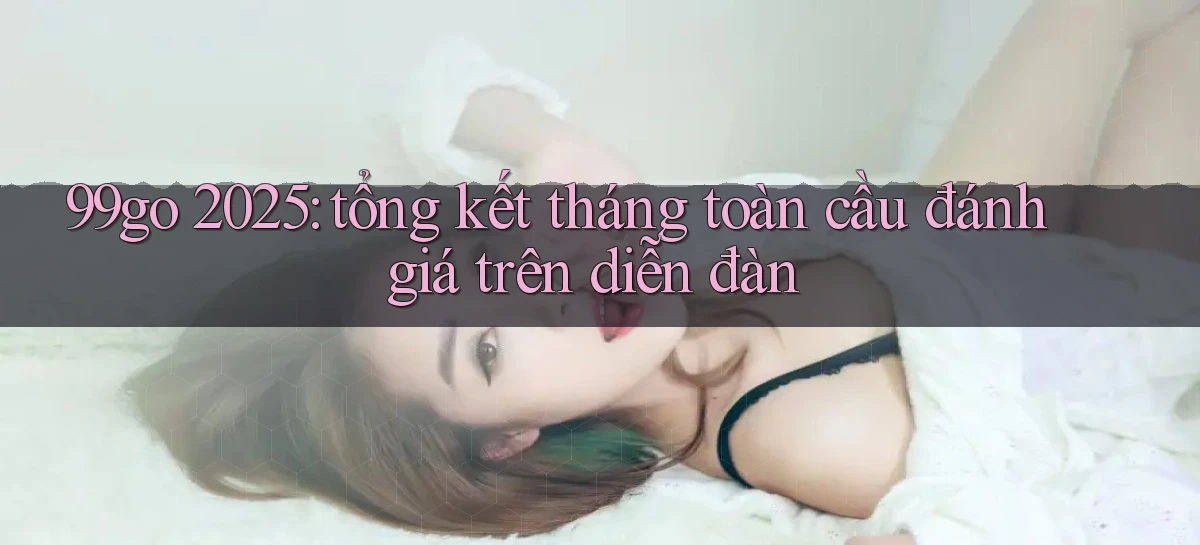 99go 2025 tổng kết tháng toàn cầu đánh giá trên diễn đàn