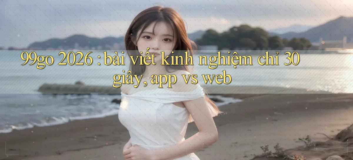 99go 2026 bài viết kinh nghiệm chỉ 30 giây, app vs web