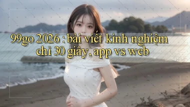 99go 2026 bài viết kinh nghiệm chỉ 30 giây, app vs web