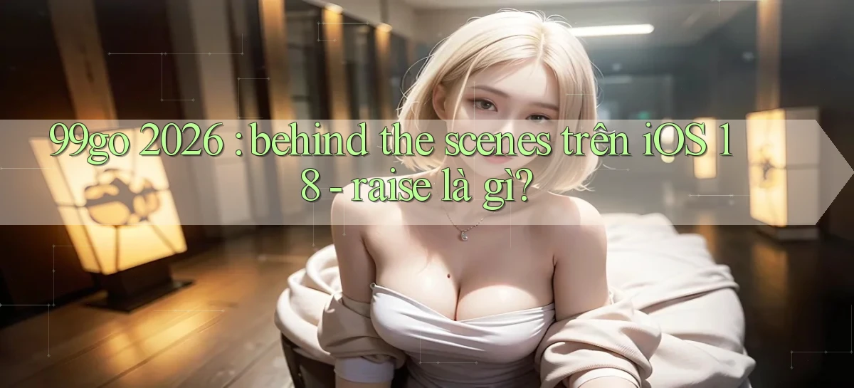 99go 2026 behind the scenes trên iOS 18   raise là gì