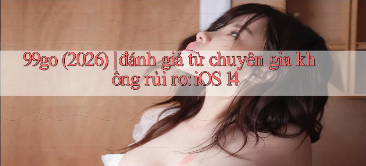 99go (2026) đánh giá từ chuyên gia không rủi ro iOS 14